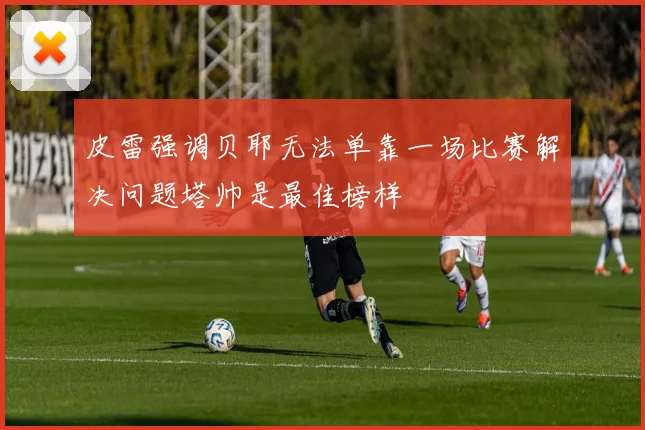 皮雷强调贝耶无法单靠一场比赛解决问题塔帅是最佳榜样