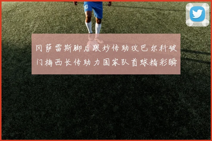 冈萨雷斯脚后跟妙传助攻巴尔科破门梅西长传助力国家队首球精彩瞬间