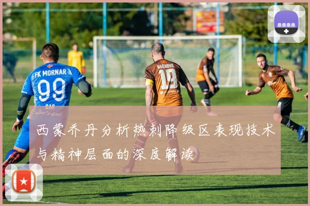 西蒙乔丹分析热刺降级区表现技术与精神层面的深度解读