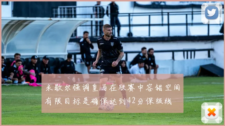 米歇尔强调皇马在联赛中容错空间有限目标是确保达到42分保级线