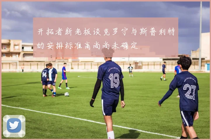 开拓者新老板谈克罗宁与斯普利特的安排标准高尚尚未确定