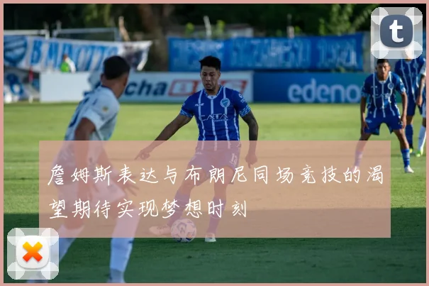 詹姆斯表达与布朗尼同场竞技的渴望期待实现梦想时刻