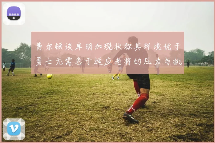 费尔顿谈库明加现状称其环境优于勇士无需急于适应老将的压力与挑战