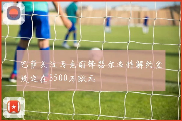 巴萨关注马竞前锋瑟尔洛特解约金设定在3500万欧元