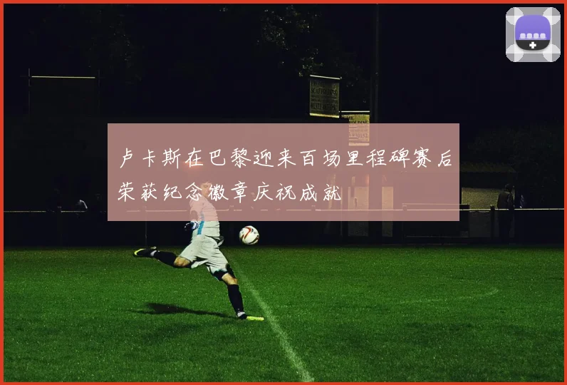 卢卡斯在巴黎迎来百场里程碑赛后荣获纪念徽章庆祝成就
