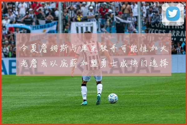 今夏詹姆斯与库里联手可能性加大老詹或以底薪加盟勇士成热门选择